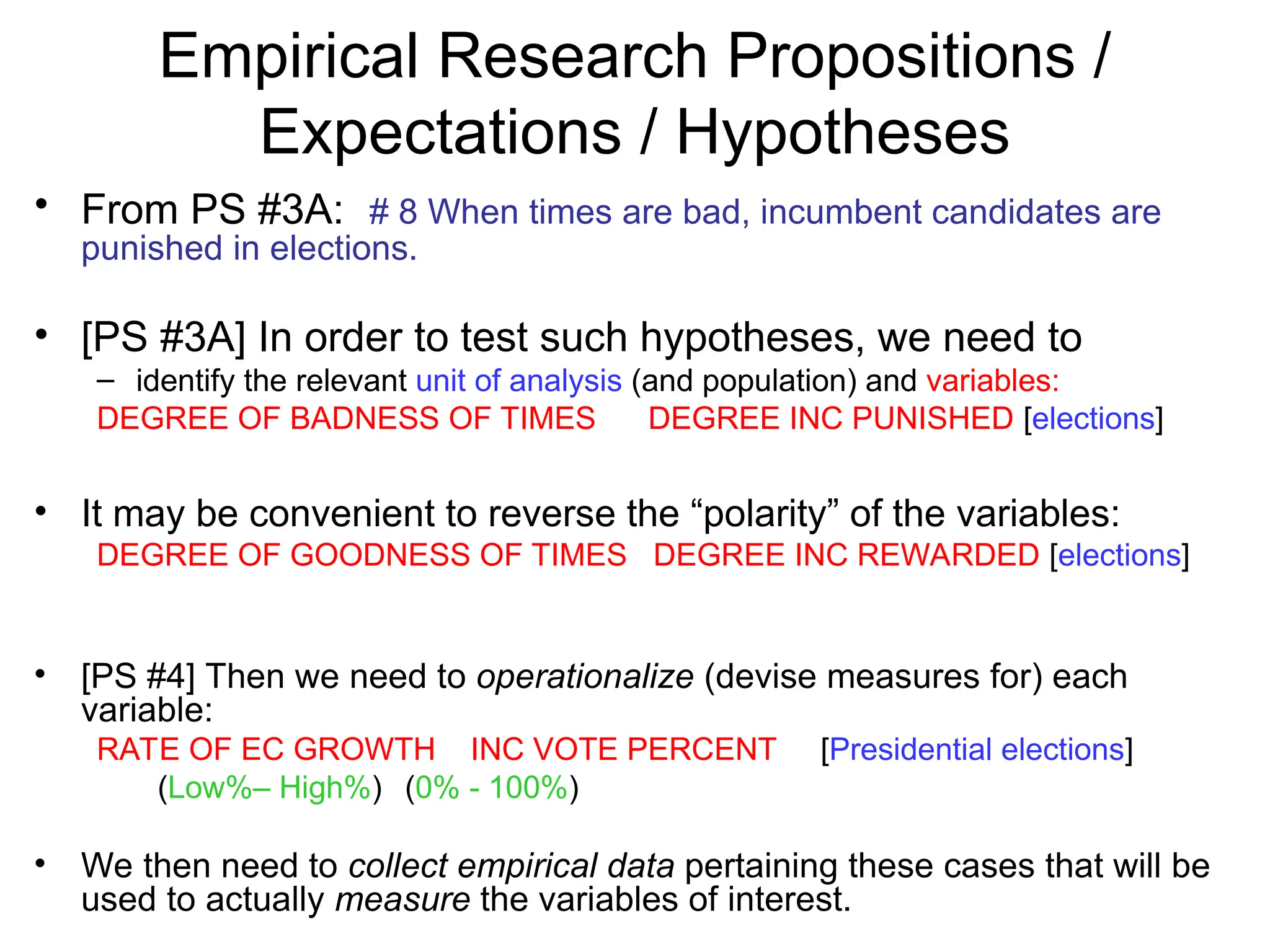 Empirical Research Propositions /
Expectations / Hypotheses
• From PS #3A: # 8 When times are bad, incumbent candidates are
punished in elections.
• [PS #3A] In order to test such hypotheses, we need to
– identify the relevant unit of analysis (and population) and variables:
DEGREE OF BADNESS OF TIMES DEGREE INC PUNISHED [elections]
• It may be convenient to reverse the “polarity” of the variables:
DEGREE OF GOODNESS OF TIMES DEGREE INC REWARDED [elections]
• [PS #4] Then we need to operationalize (devise measures for) each
variable:
RATE OF EC GROWTH INC VOTE PERCENT [Presidential elections]
(Low%– High%) (0% - 100%)
• We then need to collect empirical data pertaining these cases that will be
used to actually measure the variables of interest.
 