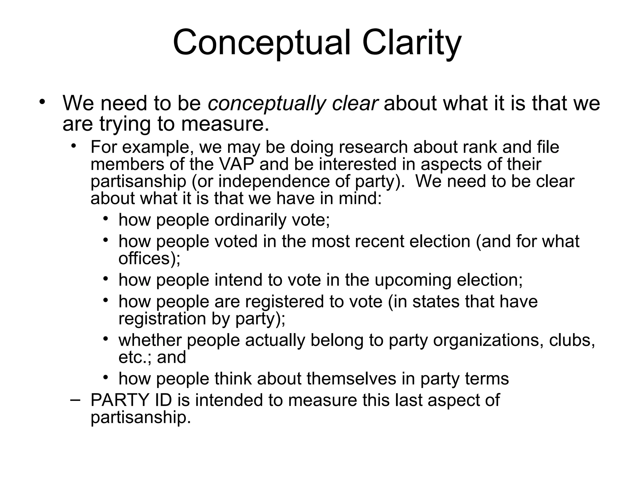 Conceptual Clarity
• We need to be conceptually clear about what it is that we
are trying to measure.
• For example, we may be doing research about rank and file
members of the VAP and be interested in aspects of their
partisanship (or independence of party). We need to be clear
about what it is that we have in mind:
• how people ordinarily vote;
• how people voted in the most recent election (and for what
offices);
• how people intend to vote in the upcoming election;
• how people are registered to vote (in states that have
registration by party);
• whether people actually belong to party organizations, clubs,
etc.; and
• how people think about themselves in party terms
– PARTY ID is intended to measure this last aspect of
partisanship.
 