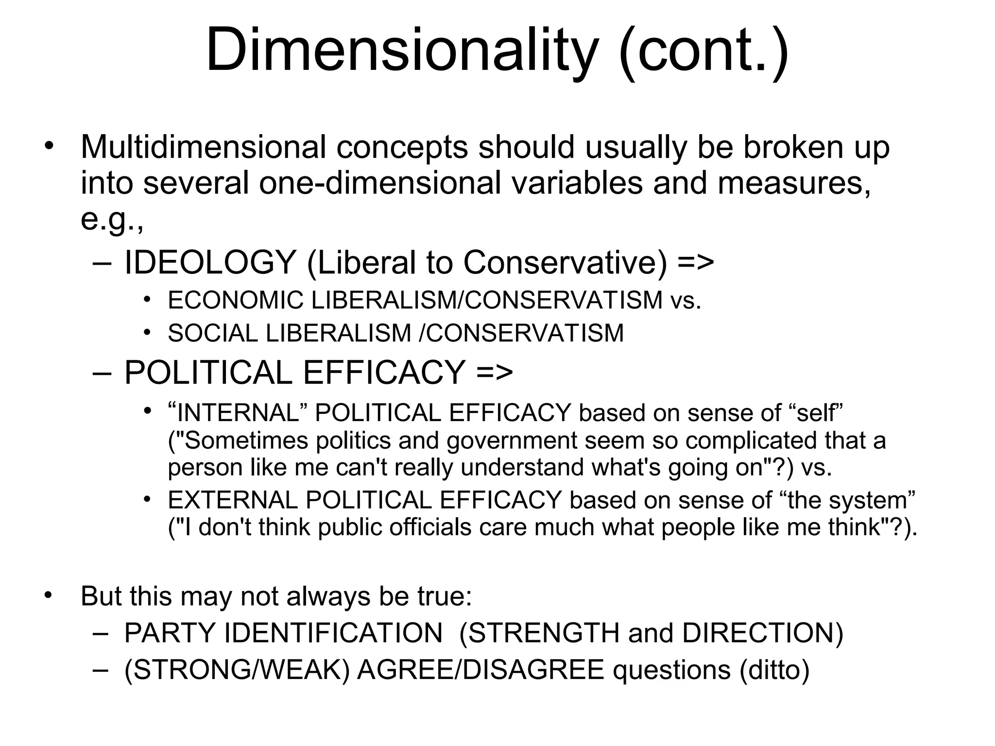 Dimensionality (cont.)
• Multidimensional concepts should usually be broken up
into several one-dimensional variables and measures,
e.g.,
– IDEOLOGY (Liberal to Conservative) =>
• ECONOMIC LIBERALISM/CONSERVATISM vs.
• SOCIAL LIBERALISM /CONSERVATISM
– POLITICAL EFFICACY =>
• “INTERNAL” POLITICAL EFFICACY based on sense of “self”
("Sometimes politics and government seem so complicated that a
person like me can't really understand what's going on"?) vs.
• EXTERNAL POLITICAL EFFICACY based on sense of “the system”
("I don't think public officials care much what people like me think"?).
• But this may not always be true:
– PARTY IDENTIFICATION (STRENGTH and DIRECTION)
– (STRONG/WEAK) AGREE/DISAGREE questions (ditto)
 