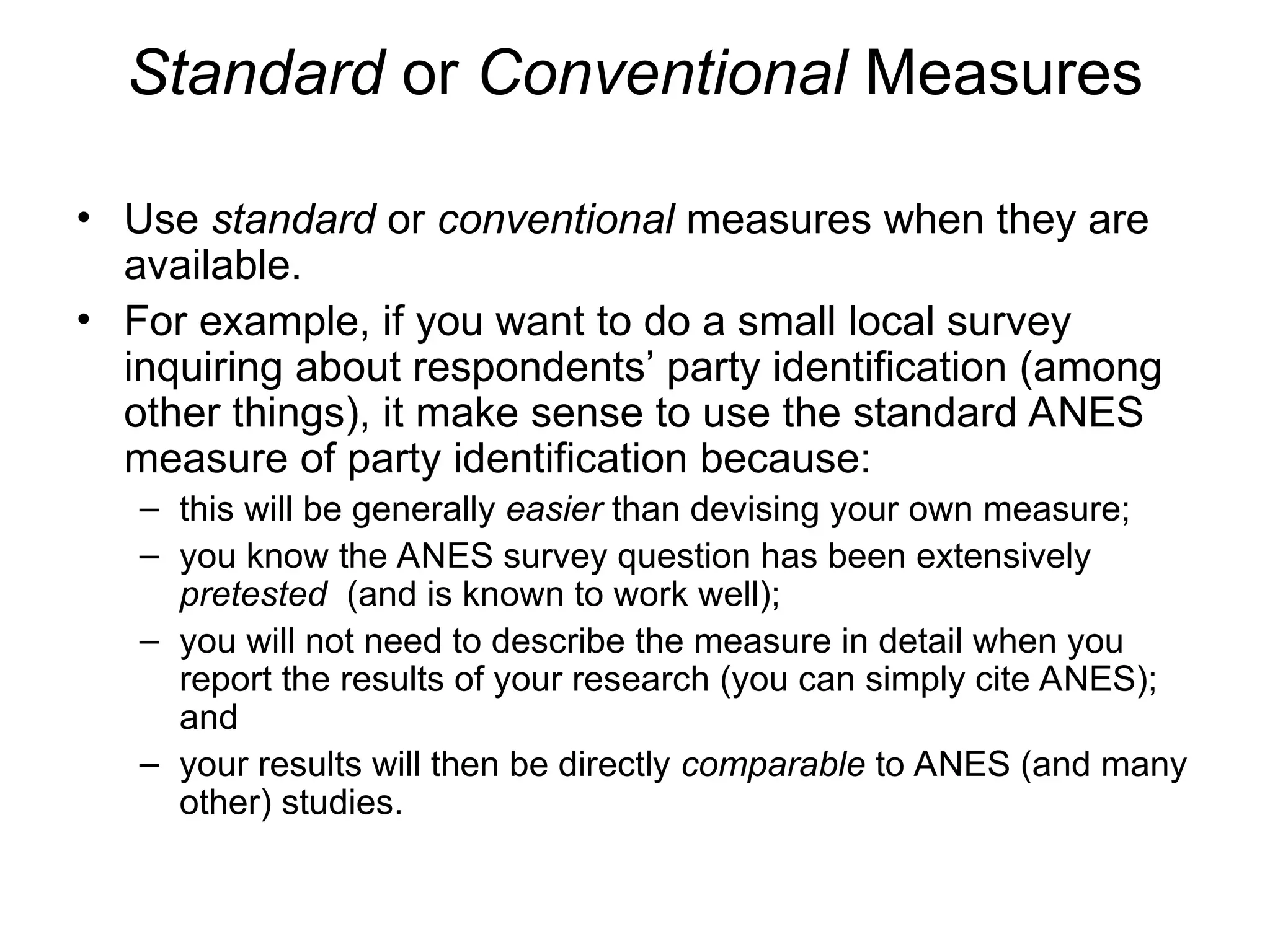 Standard or Conventional Measures
• Use standard or conventional measures when they are
available.
• For example, if you want to do a small local survey
inquiring about respondents’ party identification (among
other things), it make sense to use the standard ANES
measure of party identification because:
– this will be generally easier than devising your own measure;
– you know the ANES survey question has been extensively
pretested (and is known to work well);
– you will not need to describe the measure in detail when you
report the results of your research (you can simply cite ANES);
and
– your results will then be directly comparable to ANES (and many
other) studies.
 