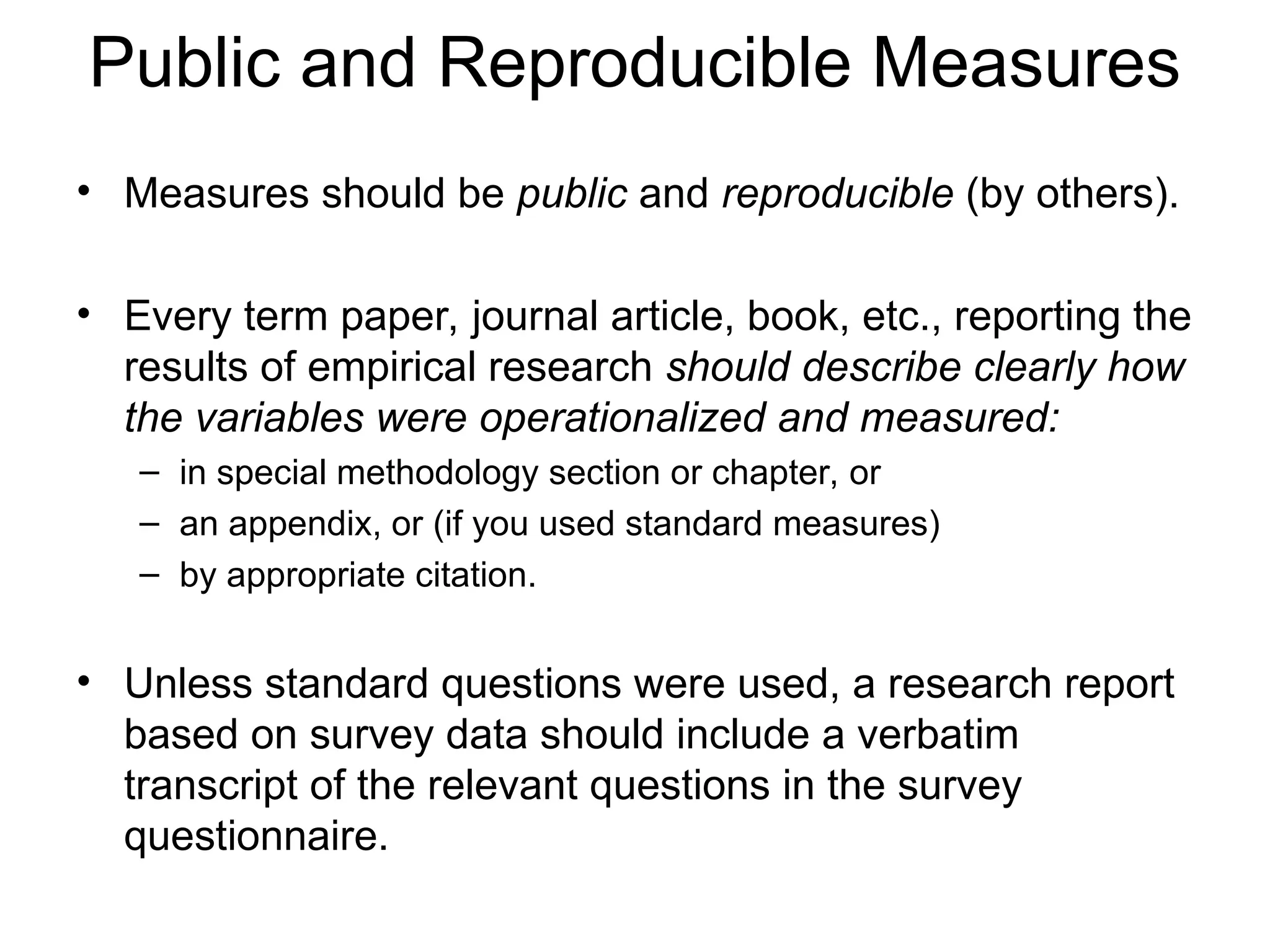 Public and Reproducible Measures
• Measures should be public and reproducible (by others).
• Every term paper, journal article, book, etc., reporting the
results of empirical research should describe clearly how
the variables were operationalized and measured:
– in special methodology section or chapter, or
– an appendix, or (if you used standard measures)
– by appropriate citation.
• Unless standard questions were used, a research report
based on survey data should include a verbatim
transcript of the relevant questions in the survey
questionnaire.
 