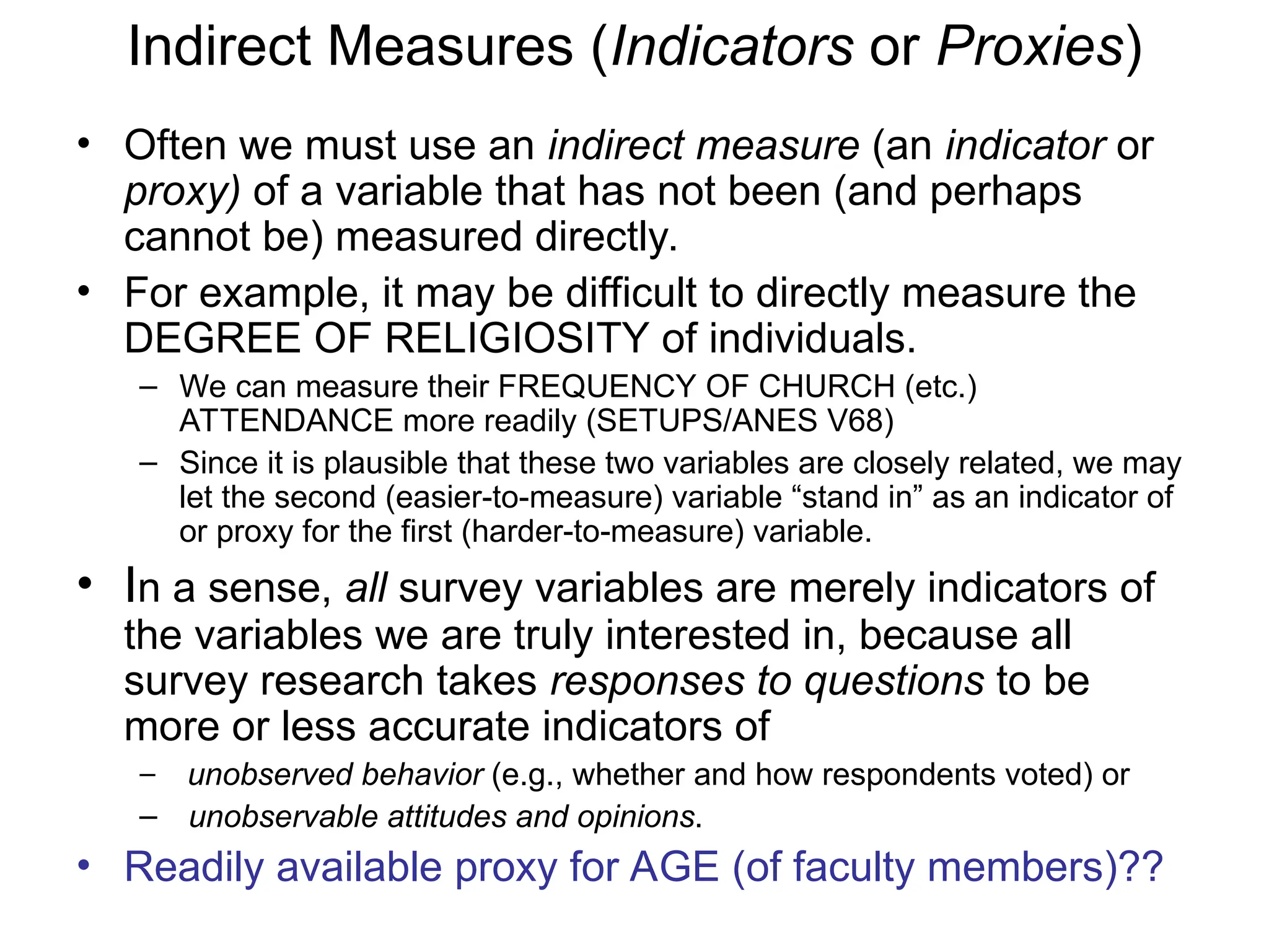 Indirect Measures (Indicators or Proxies)
• Often we must use an indirect measure (an indicator or
proxy) of a variable that has not been (and perhaps
cannot be) measured directly.
• For example, it may be difficult to directly measure the
DEGREE OF RELIGIOSITY of individuals.
– We can measure their FREQUENCY OF CHURCH (etc.)
ATTENDANCE more readily (SETUPS/ANES V68)
– Since it is plausible that these two variables are closely related, we may
let the second (easier-to-measure) variable “stand in” as an indicator of
or proxy for the first (harder-to-measure) variable.
• In a sense, all survey variables are merely indicators of
the variables we are truly interested in, because all
survey research takes responses to questions to be
more or less accurate indicators of
– unobserved behavior (e.g., whether and how respondents voted) or
– unobservable attitudes and opinions.
• Readily available proxy for AGE (of faculty members)??
 