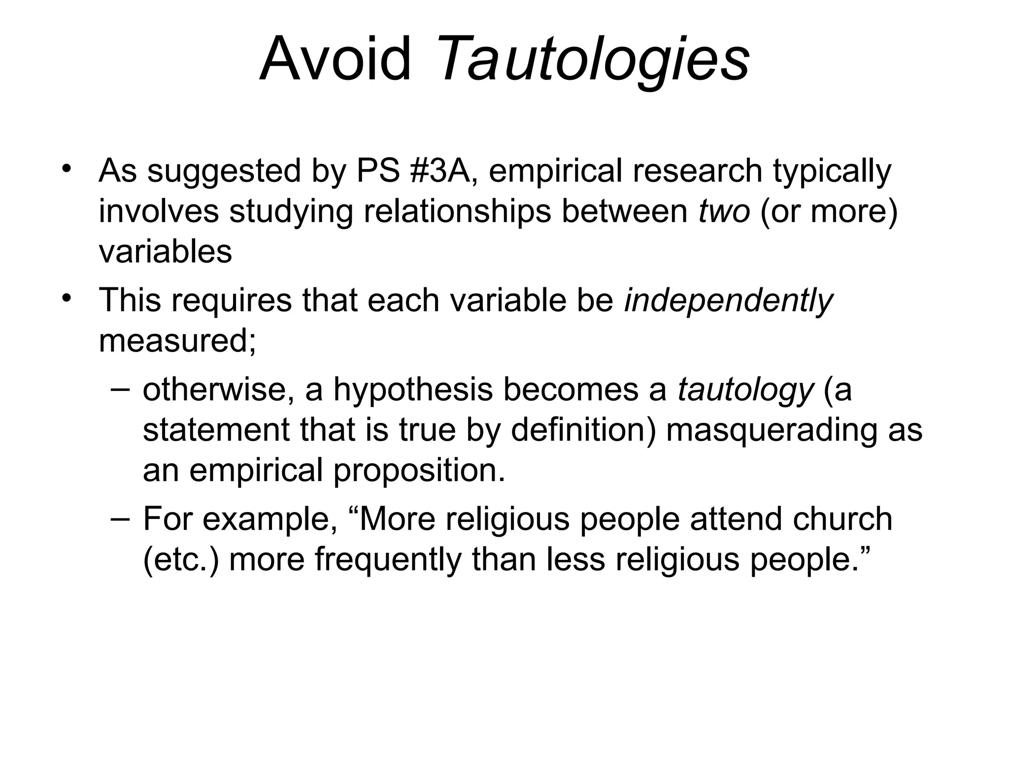 Avoid Tautologies
• As suggested by PS #3A, empirical research typically
involves studying relationships between two (or more)
variables
• This requires that each variable be independently
measured;
– otherwise, a hypothesis becomes a tautology (a
statement that is true by definition) masquerading as
an empirical proposition.
– For example, “More religious people attend church
(etc.) more frequently than less religious people.”
 