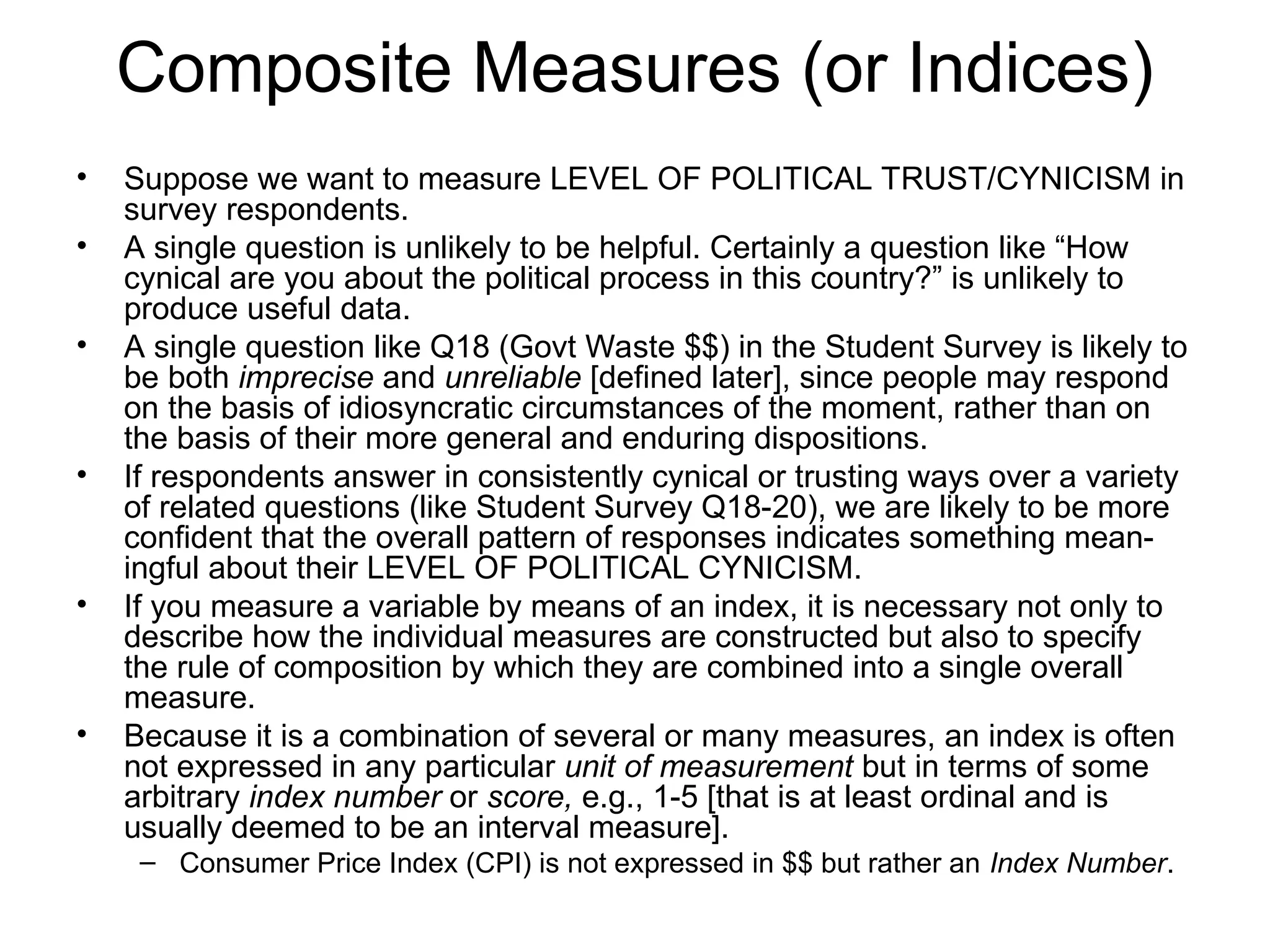 Composite Measures (or Indices)
• Suppose we want to measure LEVEL OF POLITICAL TRUST/CYNICISM in
survey respondents.
• A single question is unlikely to be helpful. Certainly a question like “How
cynical are you about the political process in this country?” is unlikely to
produce useful data.
• A single question like Q18 (Govt Waste $$) in the Student Survey is likely to
be both imprecise and unreliable [defined later], since people may respond
on the basis of idiosyncratic circumstances of the moment, rather than on
the basis of their more general and enduring dispositions.
• If respondents answer in consistently cynical or trusting ways over a variety
of related questions (like Student Survey Q18-20), we are likely to be more
confident that the overall pattern of responses indicates something mean-
ingful about their LEVEL OF POLITICAL CYNICISM.
• If you measure a variable by means of an index, it is necessary not only to
describe how the individual measures are constructed but also to specify
the rule of composition by which they are combined into a single overall
measure.
• Because it is a combination of several or many measures, an index is often
not expressed in any particular unit of measurement but in terms of some
arbitrary index number or score, e.g., 1-5 [that is at least ordinal and is
usually deemed to be an interval measure].
– Consumer Price Index (CPI) is not expressed in $$ but rather an Index Number.
 