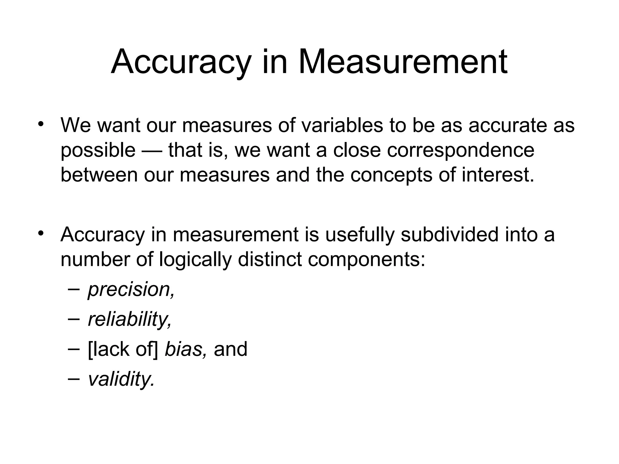 Accuracy in Measurement
• We want our measures of variables to be as accurate as
possible — that is, we want a close correspondence
between our measures and the concepts of interest.
• Accuracy in measurement is usefully subdivided into a
number of logically distinct components:
– precision,
– reliability,
– [lack of] bias, and
– validity.
 