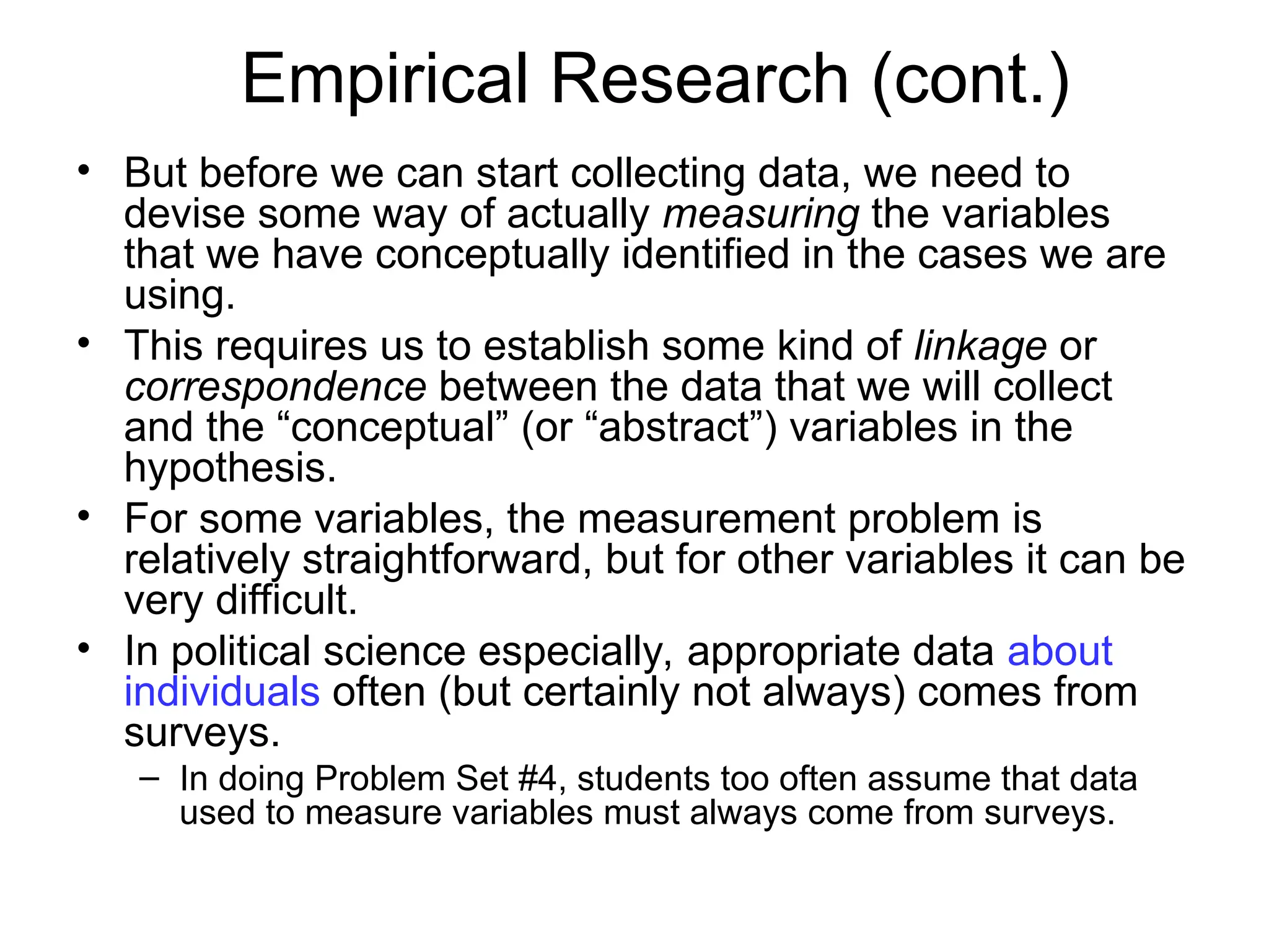 Empirical Research (cont.)
• But before we can start collecting data, we need to
devise some way of actually measuring the variables
that we have conceptually identified in the cases we are
using.
• This requires us to establish some kind of linkage or
correspondence between the data that we will collect
and the “conceptual” (or “abstract”) variables in the
hypothesis.
• For some variables, the measurement problem is
relatively straightforward, but for other variables it can be
very difficult.
• In political science especially, appropriate data about
individuals often (but certainly not always) comes from
surveys.
– In doing Problem Set #4, students too often assume that data
used to measure variables must always come from surveys.
 