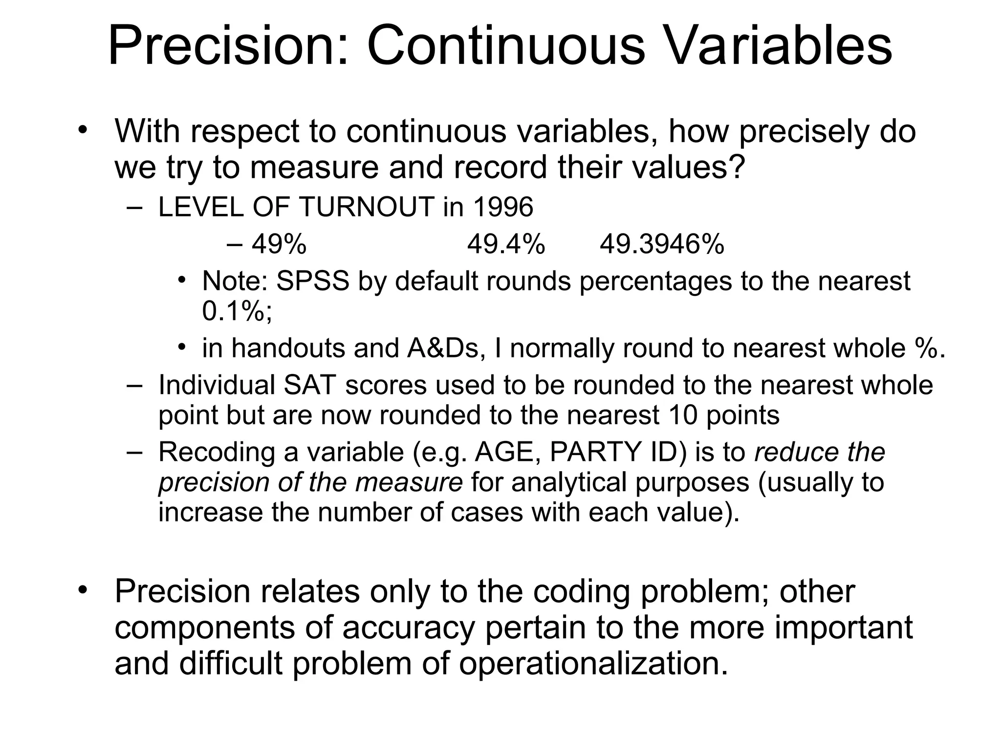 Precision: Continuous Variables
• With respect to continuous variables, how precisely do
we try to measure and record their values?
– LEVEL OF TURNOUT in 1996
– 49% 49.4% 49.3946%
• Note: SPSS by default rounds percentages to the nearest
0.1%;
• in handouts and A&Ds, I normally round to nearest whole %.
– Individual SAT scores used to be rounded to the nearest whole
point but are now rounded to the nearest 10 points
– Recoding a variable (e.g. AGE, PARTY ID) is to reduce the
precision of the measure for analytical purposes (usually to
increase the number of cases with each value).
• Precision relates only to the coding problem; other
components of accuracy pertain to the more important
and difficult problem of operationalization.
 
