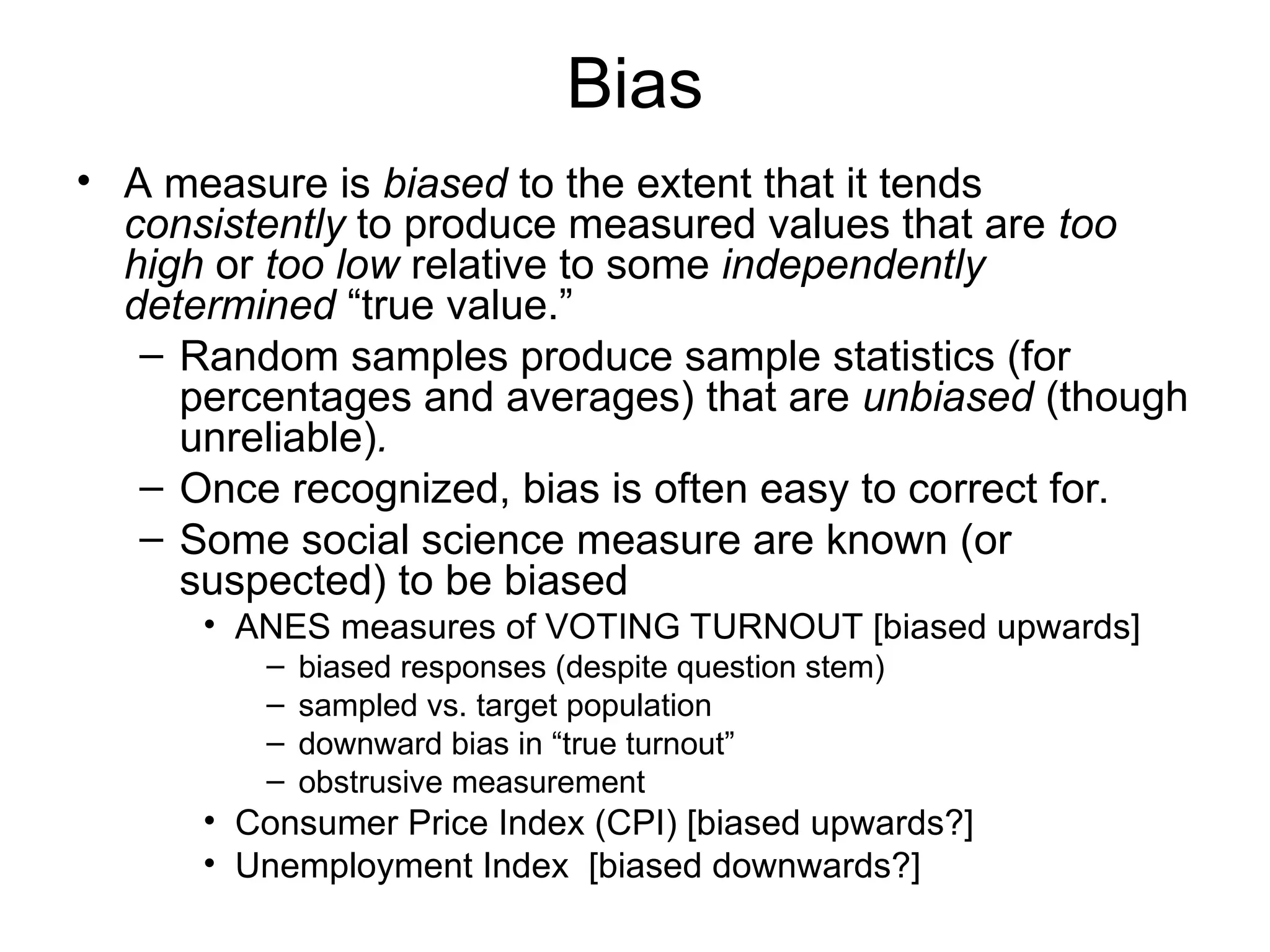 Bias
• A measure is biased to the extent that it tends
consistently to produce measured values that are too
high or too low relative to some independently
determined “true value.”
– Random samples produce sample statistics (for
percentages and averages) that are unbiased (though
unreliable).
– Once recognized, bias is often easy to correct for.
– Some social science measure are known (or
suspected) to be biased
• ANES measures of VOTING TURNOUT [biased upwards]
– biased responses (despite question stem)
– sampled vs. target population
– downward bias in “true turnout”
– obstrusive measurement
• Consumer Price Index (CPI) [biased upwards?]
• Unemployment Index [biased downwards?]
 