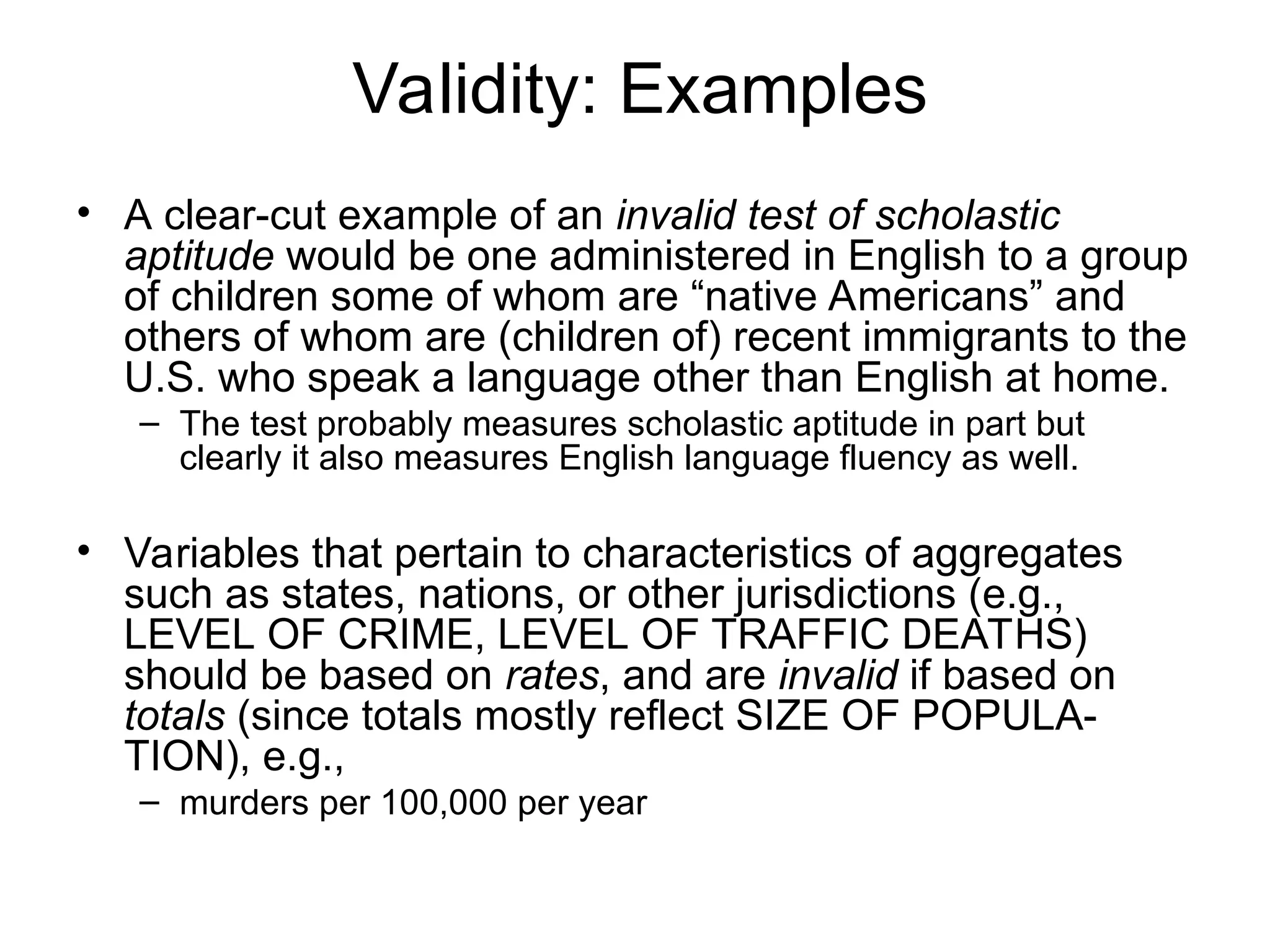 Validity: Examples
• A clear-cut example of an invalid test of scholastic
aptitude would be one administered in English to a group
of children some of whom are “native Americans” and
others of whom are (children of) recent immigrants to the
U.S. who speak a language other than English at home.
– The test probably measures scholastic aptitude in part but
clearly it also measures English language fluency as well.
• Variables that pertain to characteristics of aggregates
such as states, nations, or other jurisdictions (e.g.,
LEVEL OF CRIME, LEVEL OF TRAFFIC DEATHS)
should be based on rates, and are invalid if based on
totals (since totals mostly reflect SIZE OF POPULA-
TION), e.g.,
– murders per 100,000 per year
 