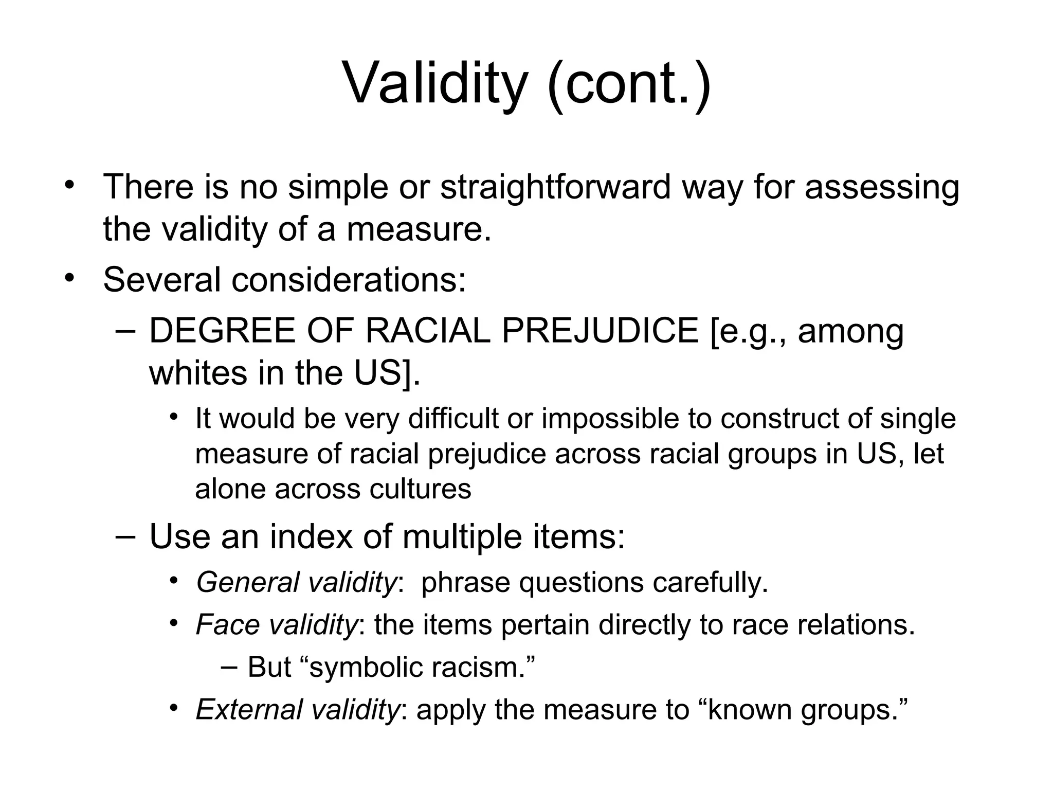 Validity (cont.)
• There is no simple or straightforward way for assessing
the validity of a measure.
• Several considerations:
– DEGREE OF RACIAL PREJUDICE [e.g., among
whites in the US].
• It would be very difficult or impossible to construct of single
measure of racial prejudice across racial groups in US, let
alone across cultures
– Use an index of multiple items:
• General validity: phrase questions carefully.
• Face validity: the items pertain directly to race relations.
– But “symbolic racism.”
• External validity: apply the measure to “known groups.”
 