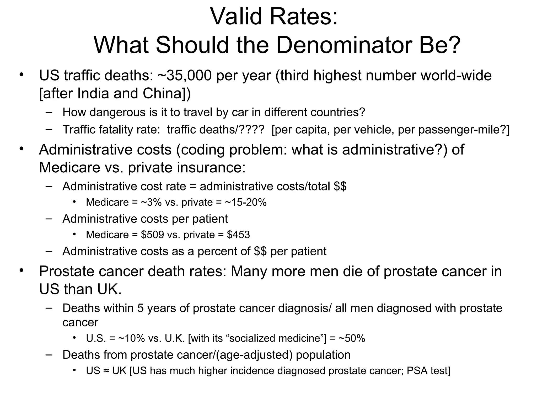 Valid Rates:
What Should the Denominator Be?
• US traffic deaths: ~35,000 per year (third highest number world-wide
[after India and China])
– How dangerous is it to travel by car in different countries?
– Traffic fatality rate: traffic deaths/???? [per capita, per vehicle, per passenger-mile?]
• Administrative costs (coding problem: what is administrative?) of
Medicare vs. private insurance:
– Administrative cost rate = administrative costs/total $$
• Medicare = ~3% vs. private = ~15-20%
– Administrative costs per patient
• Medicare = $509 vs. private = $453
– Administrative costs as a percent of $$ per patient
• Prostate cancer death rates: Many more men die of prostate cancer in
US than UK.
– Deaths within 5 years of prostate cancer diagnosis/ all men diagnosed with prostate
cancer
• U.S. = ~10% vs. U.K. [with its “socialized medicine”] = ~50%
– Deaths from prostate cancer/(age-adjusted) population
• US ≈ UK [US has much higher incidence diagnosed prostate cancer; PSA test]
 