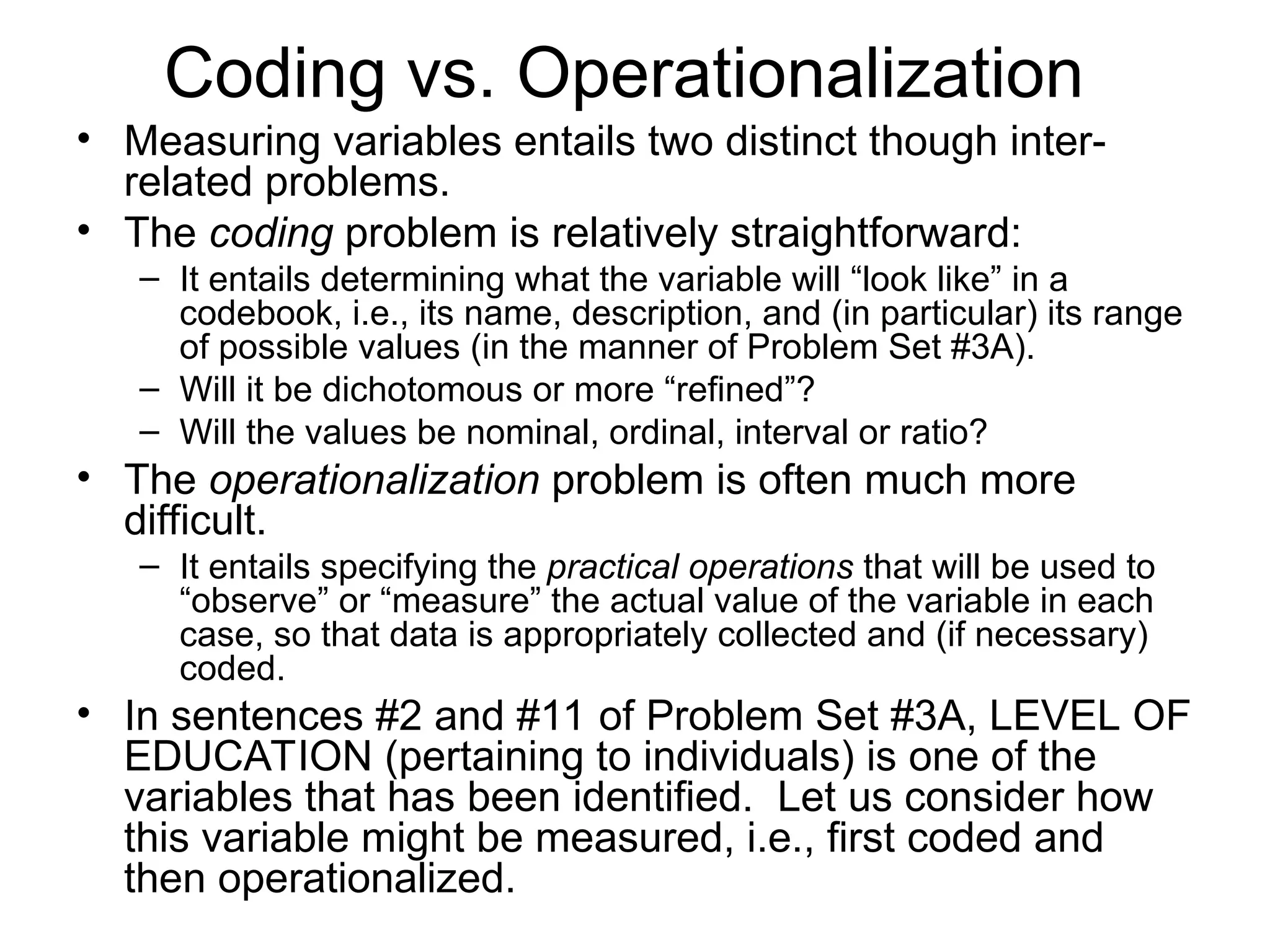 Coding vs. Operationalization
• Measuring variables entails two distinct though inter-
related problems.
• The coding problem is relatively straightforward:
– It entails determining what the variable will “look like” in a
codebook, i.e., its name, description, and (in particular) its range
of possible values (in the manner of Problem Set #3A).
– Will it be dichotomous or more “refined”?
– Will the values be nominal, ordinal, interval or ratio?
• The operationalization problem is often much more
difficult.
– It entails specifying the practical operations that will be used to
“observe” or “measure” the actual value of the variable in each
case, so that data is appropriately collected and (if necessary)
coded.
• In sentences #2 and #11 of Problem Set #3A, LEVEL OF
EDUCATION (pertaining to individuals) is one of the
variables that has been identified. Let us consider how
this variable might be measured, i.e., first coded and
then operationalized.
 