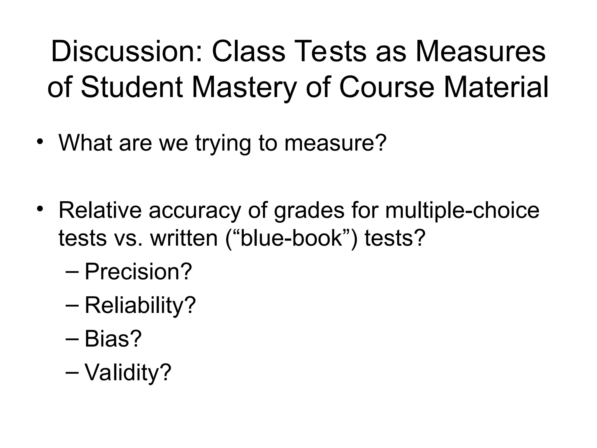 Discussion: Class Tests as Measures
of Student Mastery of Course Material
• What are we trying to measure?
• Relative accuracy of grades for multiple-choice
tests vs. written (“blue-book”) tests?
– Precision?
– Reliability?
– Bias?
– Validity?
 