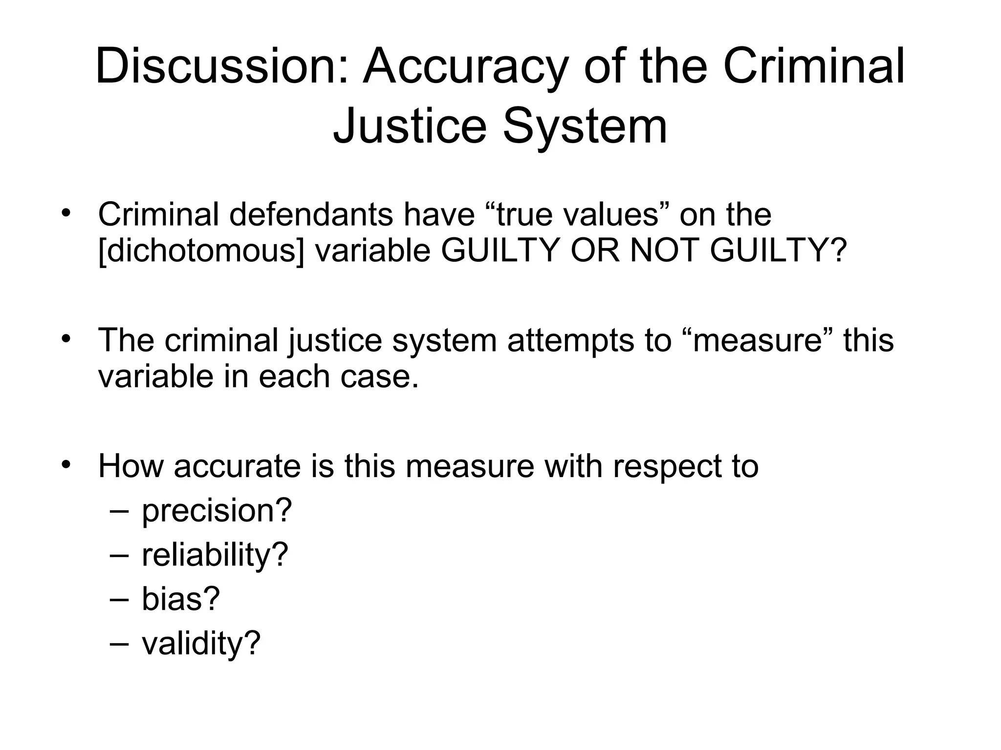 Discussion: Accuracy of the Criminal
Justice System
• Criminal defendants have “true values” on the
[dichotomous] variable GUILTY OR NOT GUILTY?
• The criminal justice system attempts to “measure” this
variable in each case.
• How accurate is this measure with respect to
– precision?
– reliability?
– bias?
– validity?
 