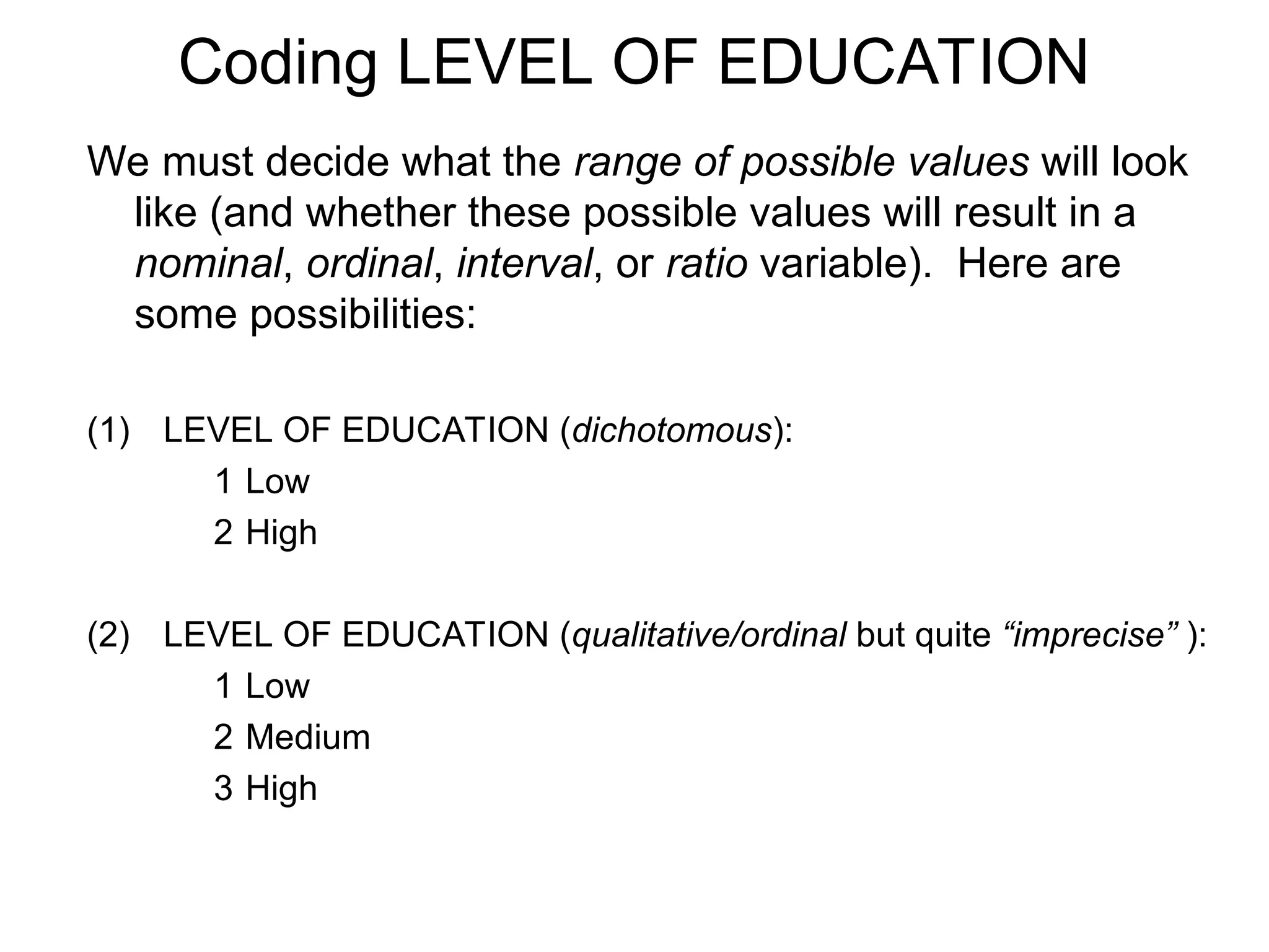 Coding LEVEL OF EDUCATION
We must decide what the range of possible values will look
like (and whether these possible values will result in a
nominal, ordinal, interval, or ratio variable). Here are
some possibilities:
(1) LEVEL OF EDUCATION (dichotomous):
1 Low
2 High
(2) LEVEL OF EDUCATION (qualitative/ordinal but quite “imprecise” ):
1 Low
2 Medium
3 High
 