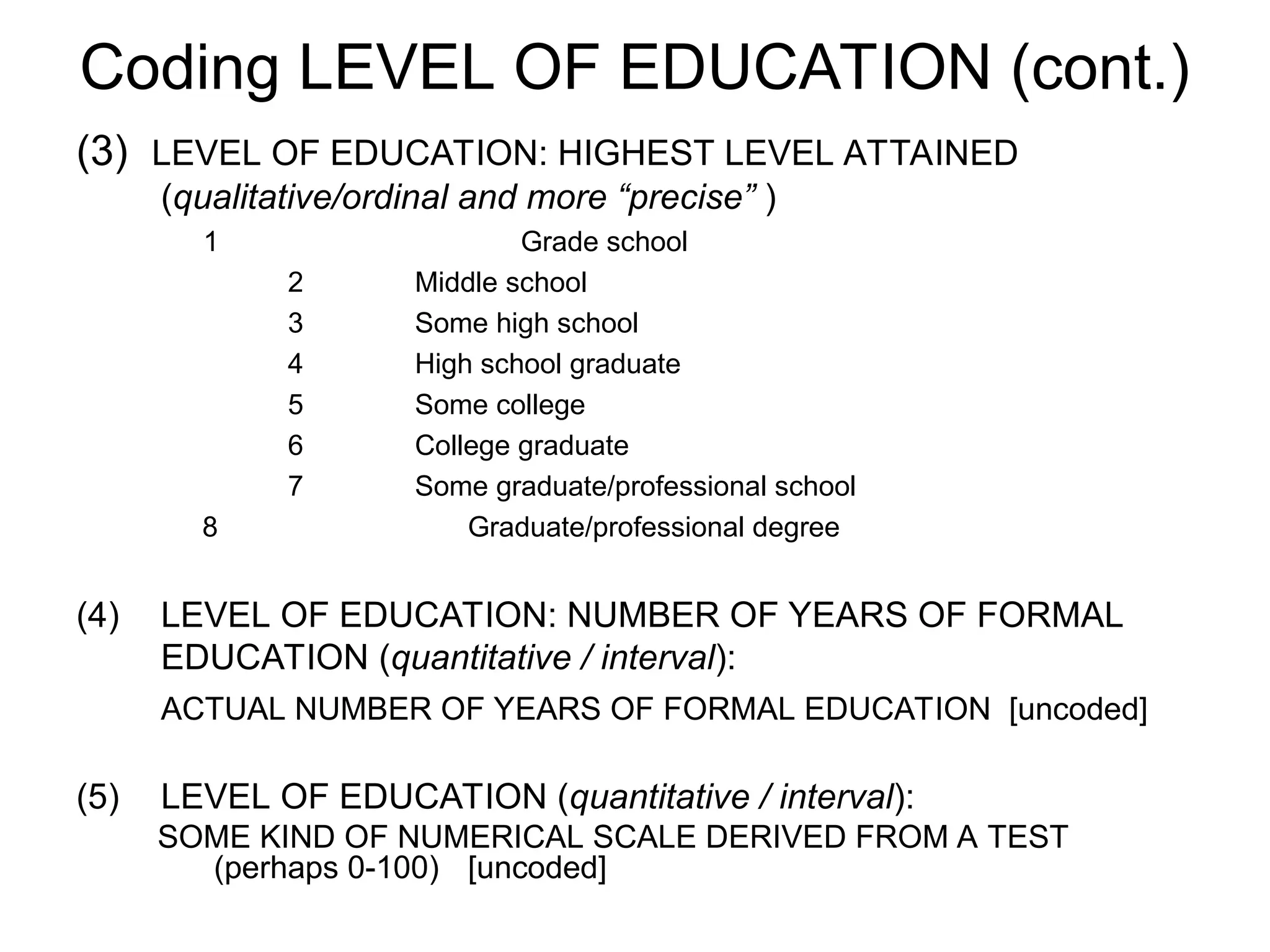 Coding LEVEL OF EDUCATION (cont.)
(3) LEVEL OF EDUCATION: HIGHEST LEVEL ATTAINED
(qualitative/ordinal and more “precise” )
1 Grade school
2 Middle school
3 Some high school
4 High school graduate
5 Some college
6 College graduate
7 Some graduate/professional school
8 Graduate/professional degree
(4) LEVEL OF EDUCATION: NUMBER OF YEARS OF FORMAL
EDUCATION (quantitative / interval):
ACTUAL NUMBER OF YEARS OF FORMAL EDUCATION [uncoded]
(5) LEVEL OF EDUCATION (quantitative / interval):
SOME KIND OF NUMERICAL SCALE DERIVED FROM A TEST
(perhaps 0-100) [uncoded]
 