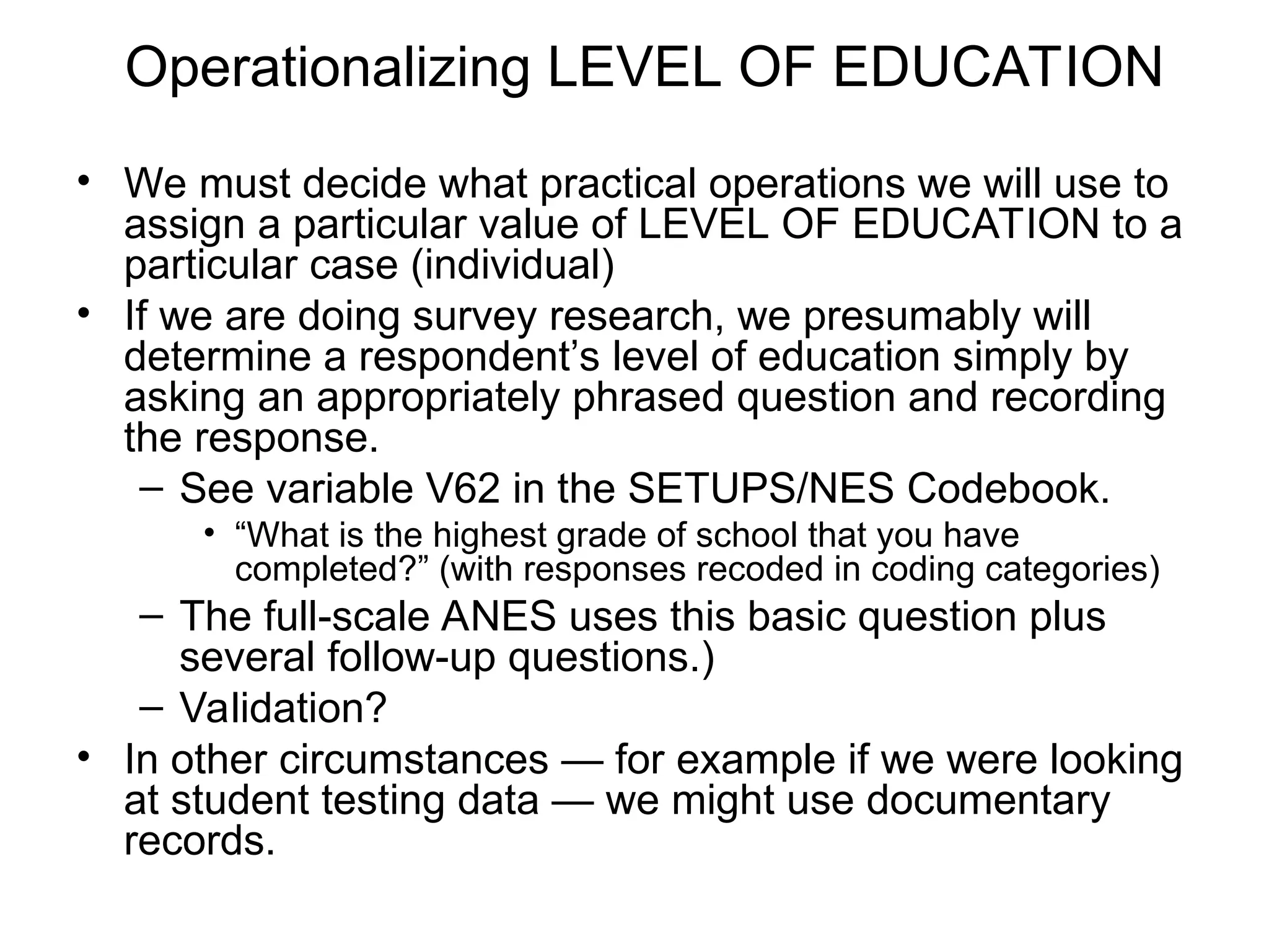 Operationalizing LEVEL OF EDUCATION
• We must decide what practical operations we will use to
assign a particular value of LEVEL OF EDUCATION to a
particular case (individual)
• If we are doing survey research, we presumably will
determine a respondent’s level of education simply by
asking an appropriately phrased question and recording
the response.
– See variable V62 in the SETUPS/NES Codebook.
• “What is the highest grade of school that you have
completed?” (with responses recoded in coding categories)
– The full-scale ANES uses this basic question plus
several follow-up questions.)
– Validation?
• In other circumstances — for example if we were looking
at student testing data — we might use documentary
records.
 