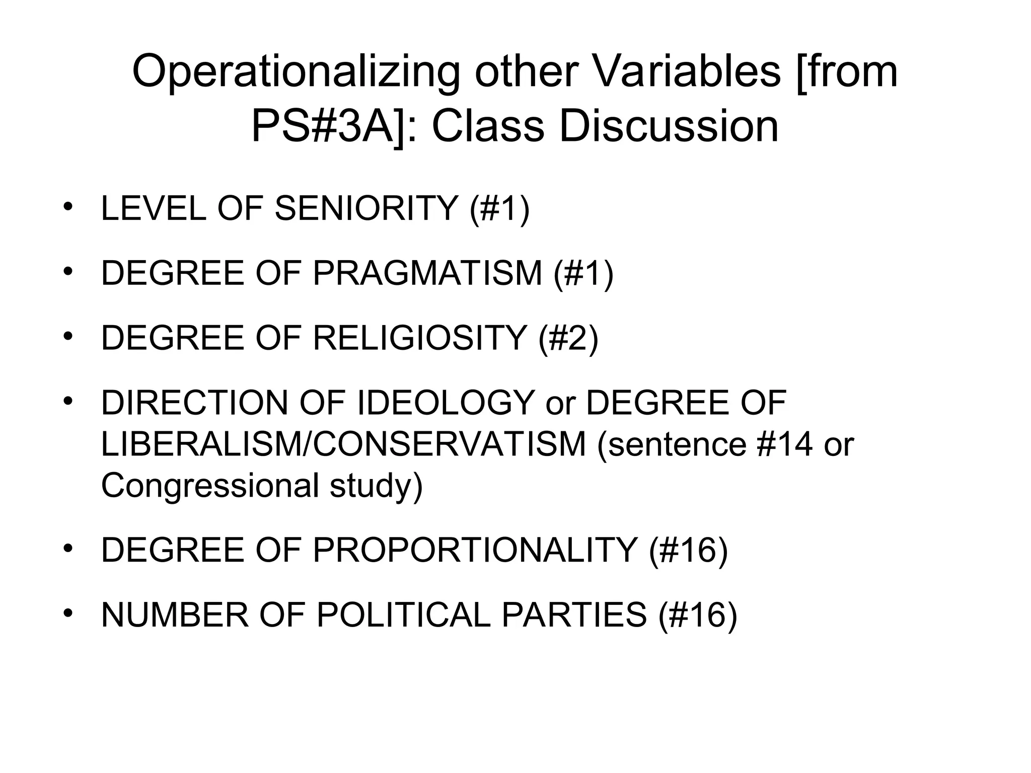 Operationalizing other Variables [from
PS#3A]: Class Discussion
• LEVEL OF SENIORITY (#1)
• DEGREE OF PRAGMATISM (#1)
• DEGREE OF RELIGIOSITY (#2)
• DIRECTION OF IDEOLOGY or DEGREE OF
LIBERALISM/CONSERVATISM (sentence #14 or
Congressional study)
• DEGREE OF PROPORTIONALITY (#16)
• NUMBER OF POLITICAL PARTIES (#16)
 