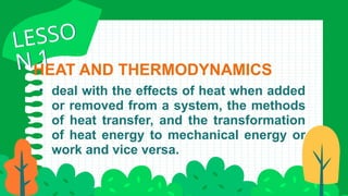 HEAT AND THERMODYNAMICS
• deal with the effects of heat when added
or removed from a system, the methods
of heat transfer, and the transformation
of heat energy to mechanical energy or
work and vice versa.
LESSO
N 1
LESSO
N 1
 