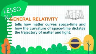 • tells how matter curves space-time and
how the curvature of space-time dictates
the trajectory of matter and light.
GENERAL RELATIVITY
LESSO
N 1
LESSO
N 1
 