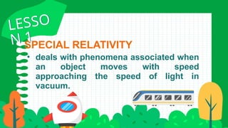 • deals with phenomena associated when
an object moves with speed
approaching the speed of light in
vacuum.
SPECIAL RELATIVITY
LESSO
N 1
LESSO
N 1
 
