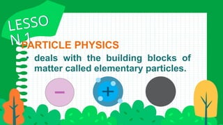 • deals with the building blocks of
matter called elementary particles.
PARTICLE PHYSICS
LESSO
N 1
LESSO
N 1
 