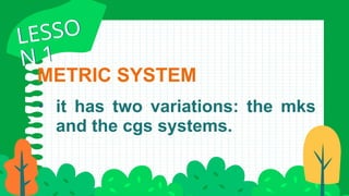 METRIC SYSTEM
• it has two variations: the mks
and the cgs systems.
LESSO
N 1
LESSO
N 1
 