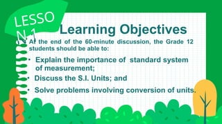Learning Objectives
LESSO
N 1
LESSO
N 1
• Explain the importance of standard system
of measurement;
• Discuss the S.I. Units; and
• Solve problems involving conversion of units.
At the end of the 60-minute discussion, the Grade 12
students should be able to:
 
