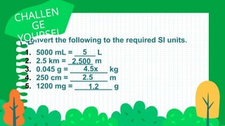 Convert the following to the required SI units.
SAMP
LE
CHALLEN
GE
YOURSEL
F
1. 5000 mL = _____ L
2. 2.5 km = ______ m
3. 0.045 g = _________ kg
4. 250 cm = _________ m
5. 1200 mg = _________ g
5
2,500
4.5x
1.2
2.5
 
