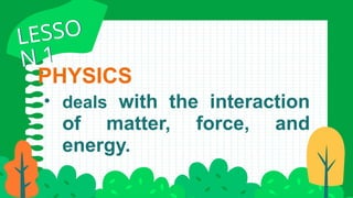 PHYSICS
• deals with the interaction
of matter, force, and
energy.
LESSO
N 1
LESSO
N 1
 