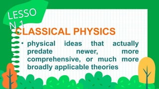 CLASSICAL PHYSICS
• physical ideas that actually
predate newer, more
comprehensive, or much more
broadly applicable theories
LESSO
N 1
LESSO
N 1
 