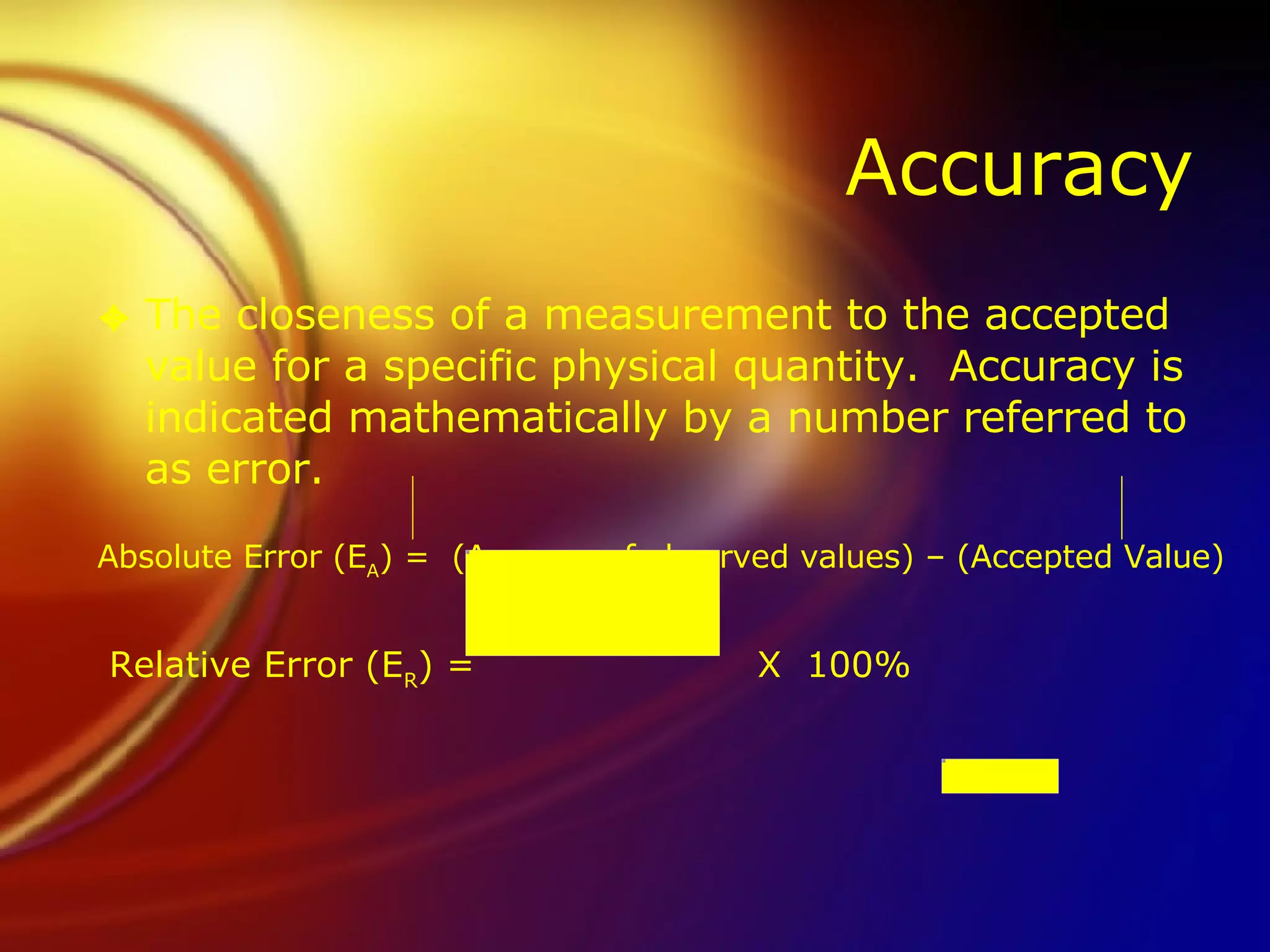 Accuracy The closeness of a measurement to the accepted value for a specific physical quantity.  Accuracy is indicated mathematically by a number referred to as error. Absolute Error (E A ) =  (Average of observed values) – (Accepted Value)       Relative Error (E R ) =   X  100% 