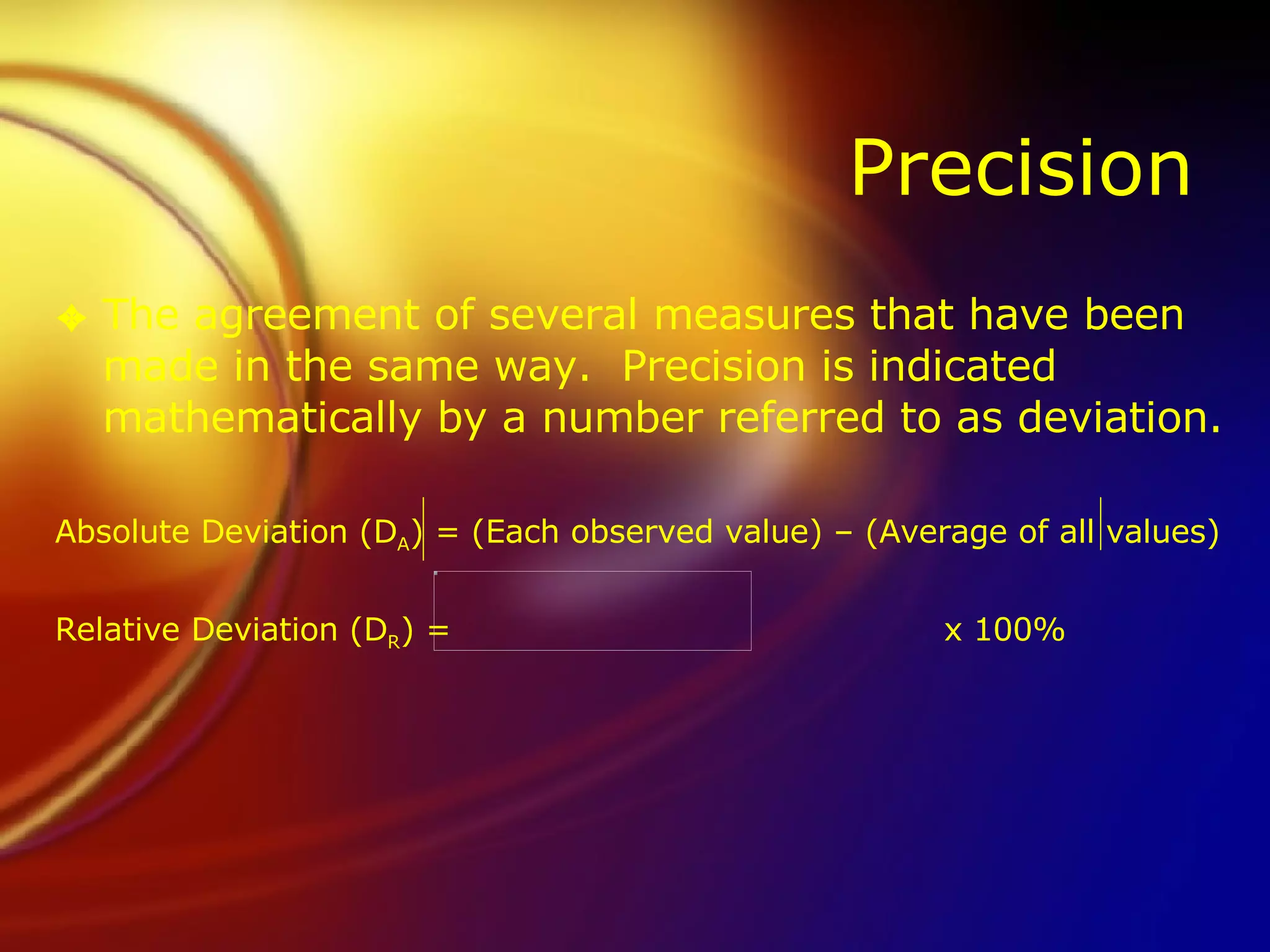 Precision The agreement of several measures that have been made in the same way.  Precision is indicated mathematically by a number referred to as deviation. Absolute Deviation (D A ) = (Each observed value) – (Average of all values) Relative Deviation (D R ) =    x 100% 