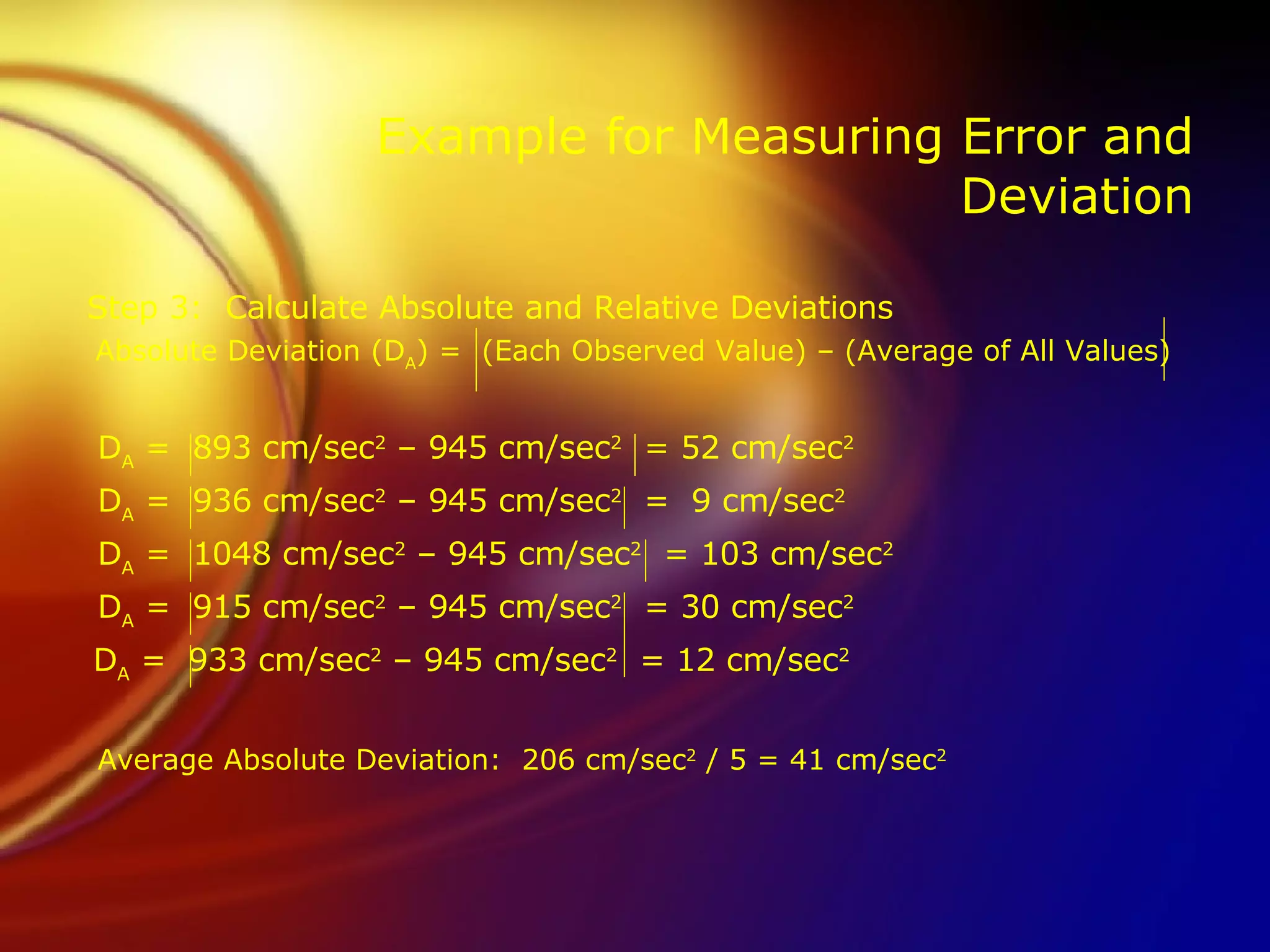 Example for Measuring Error and Deviation Step 3:  Calculate Absolute and Relative Deviations   Absolute Deviation (D A ) =  (Each Observed Value) – (Average of All Values)   D A  =  893 cm/sec 2  – 945 cm/sec 2   = 52 cm/sec 2   D A  =  936 cm/sec 2  – 945 cm/sec 2   =  9 cm/sec 2   D A  =  1048 cm/sec 2  – 945 cm/sec 2   = 103 cm/sec 2 D A  =  915 cm/sec 2  – 945 cm/sec 2   = 30 cm/sec 2   D A  =  933 cm/sec 2  – 945 cm/sec 2   = 12 cm/sec 2     Average Absolute Deviation:  206 cm/sec 2  / 5 = 41 cm/sec 2 