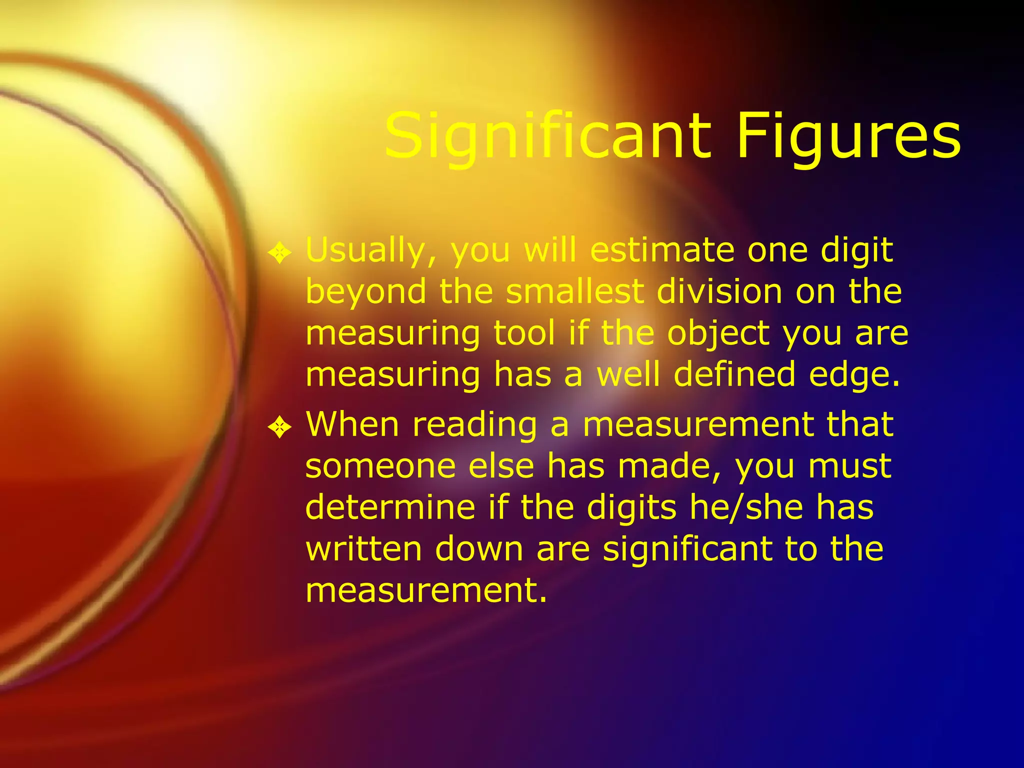 Significant Figures Usually, you will estimate one digit beyond the smallest division on the measuring tool if the object you are measuring has a well defined edge. When reading a measurement that someone else has made, you must determine if the digits he/she has written down are significant to the measurement. 