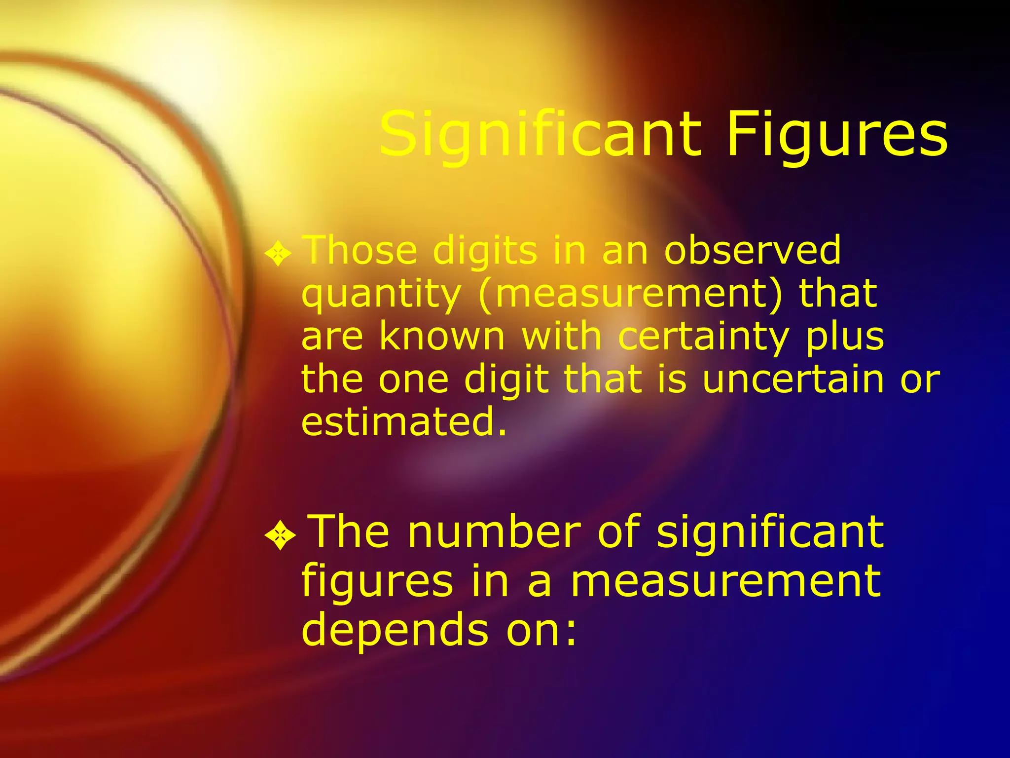 Significant Figures Those digits in an observed quantity (measurement) that are known with certainty plus the one digit that is uncertain or estimated. The number of significant figures in a measurement depends on: 