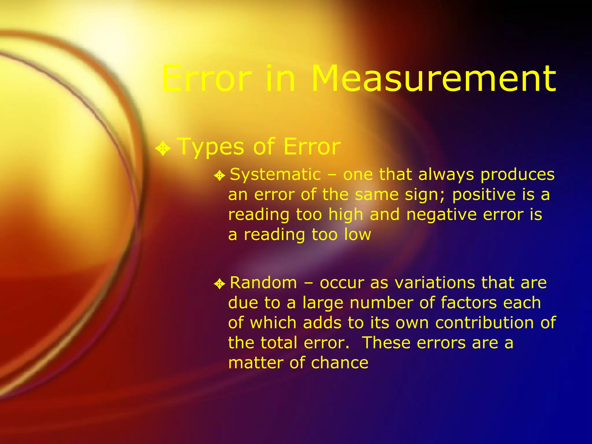 Error in Measurement Types of Error Systematic – one that always produces an error of the same sign; positive is a reading too high and negative error is a reading too low Random – occur as variations that are due to a large number of factors each of which adds to its own contribution of the total error.  These errors are a matter of chance 