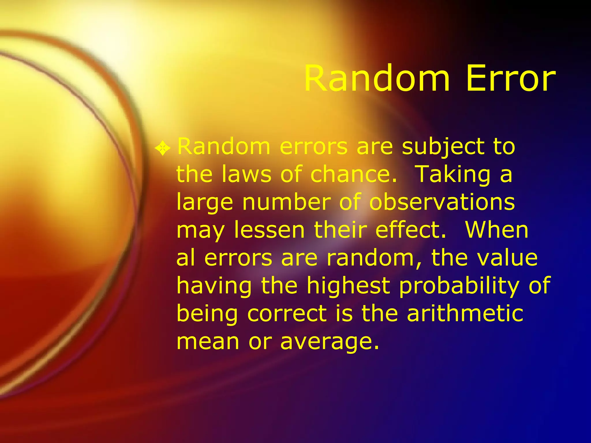 Random Error Random errors are subject to the laws of chance.  Taking a large number of observations may lessen their effect.  When al errors are random, the value having the highest probability of being correct is the arithmetic mean or average.  