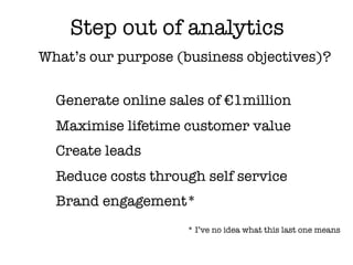 Step out of analytics
What’s our purpose (business objectives)?


  Generate online sales of €1million
  Maximise lifetime customer value
  Create leads
  Reduce costs through self service
  Brand engagement*
                     * I’ve no idea what this last one means
 