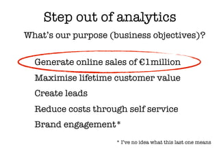 Step out of analytics
What’s our purpose (business objectives)?


  Generate online sales of €1million
  Maximise lifetime customer value
  Create leads
  Reduce costs through self service
  Brand engagement*
                     * I’ve no idea what this last one means
 