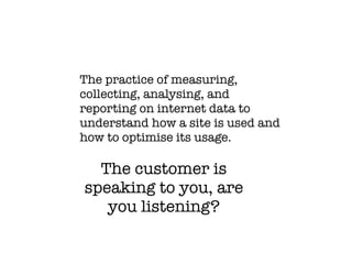 The practice of measuring,
collecting, analysing, and
reporting on internet data to
understand how a site is used and
how to optimise its usage.

  The customer is
speaking to you, are
   you listening?
 
