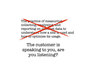 The practice of measuring,
collecting, analysing, and
reporting on internet data to
understand how a site is used and
how to optimise its usage.

  The customer is
speaking to you, are
   you listening?
 