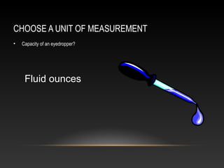 CHOOSE A UNIT OF MEASUREMENT
•   Capacity of an eyedropper?




     Fluid ounces
 