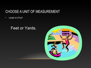 CHOOSE A UNIT OF MEASUREMENT
•   Length of a Pool?




      Feet or Yards.
 