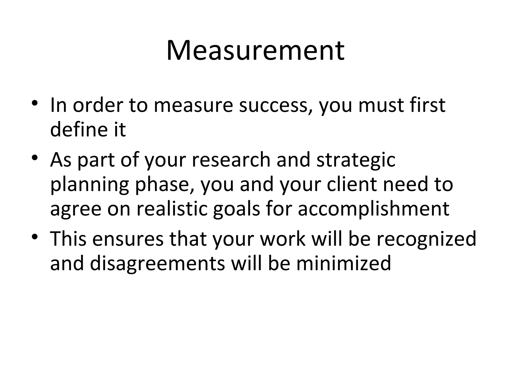 Measurement
• In order to measure success, you must first
define it
• As part of your research and strategic
planning phase, you and your client need to
agree on realistic goals for accomplishment
• This ensures that your work will be recognized
and disagreements will be minimized
 