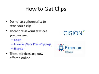 How to Get Clips
• Do not ask a journalist to
send you a clip
• There are several services
you can use:
– Cision
– Burrelle’s/Luce Press Clippings
– Hitwise
• These services are now
offered online
 