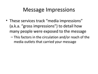 Message Impressions
• These services track “media impressions”
(a.k.a. “gross impressions”) to detail how
many people were exposed to the message
– This factors in the circulation and/or reach of the
media outlets that carried your message
 
