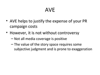 AVE
• AVE helps to justify the expense of your PR
campaign costs
• However, it is not without controversy
– Not all media coverage is positive
– The value of the story space requires some
subjective judgment and is prone to exaggeration
 