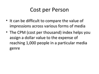 Cost per Person
• It can be difficult to compare the value of
impressions across various forms of media
• The CPM (cost per thousand) index helps you
assign a dollar value to the expense of
reaching 1,000 people in a particular media
genre
 