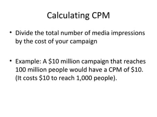 Calculating CPM
• Divide the total number of media impressions
by the cost of your campaign
• Example: A $10 million campaign that reaches
100 million people would have a CPM of $10.
(It costs $10 to reach 1,000 people).
 